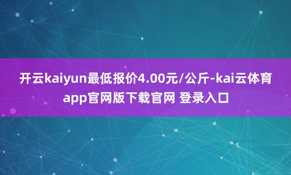 开云kaiyun最低报价4.00元/公斤-kai云体育app官网版下载官网 登录入口
