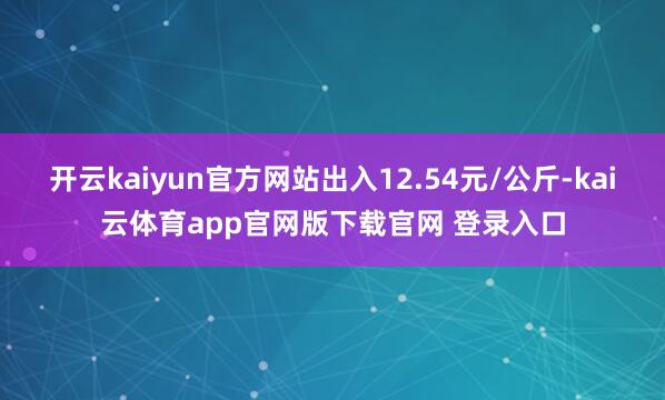 开云kaiyun官方网站出入12.54元/公斤-kai云体育app官网版下载官网 登录入口