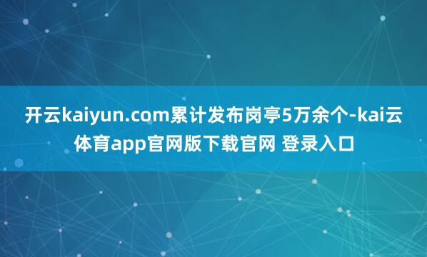 开云kaiyun.com累计发布岗亭5万余个-kai云体育app官网版下载官网 登录入口