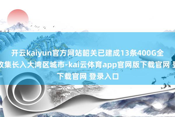 开云kaiyun官方网站韶关已建成13条400G全光运力收集长入大湾区城市-kai云体育app官网版下载官网 登录入口