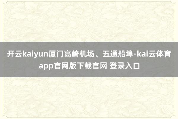 开云kaiyun厦门高崎机场、五通船埠-kai云体育app官网版下载官网 登录入口