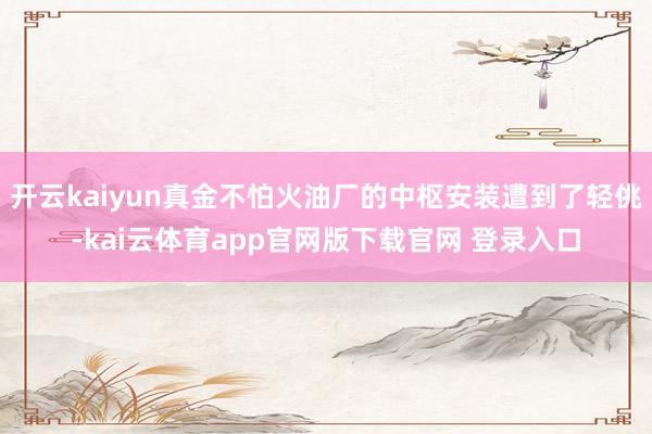 开云kaiyun真金不怕火油厂的中枢安装遭到了轻佻-kai云体育app官网版下载官网 登录入口