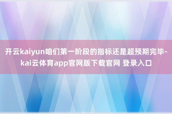 开云kaiyun咱们第一阶段的指标还是超预期完毕-kai云体育app官网版下载官网 登录入口