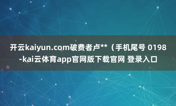 开云kaiyun.com破费者卢**（手机尾号 0198-kai云体育app官网版下载官网 登录入口