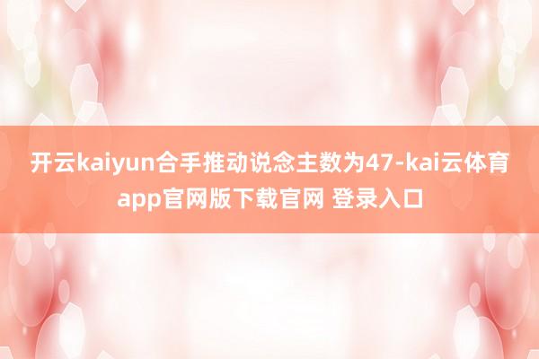 开云kaiyun合手推动说念主数为47-kai云体育app官网版下载官网 登录入口