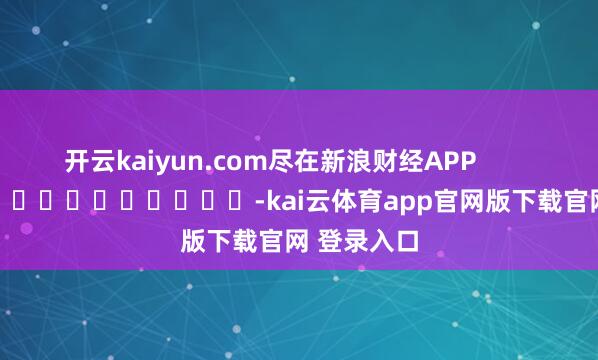 开云kaiyun.com尽在新浪财经APP            													-kai云体育app官网版下载官网 登录入口