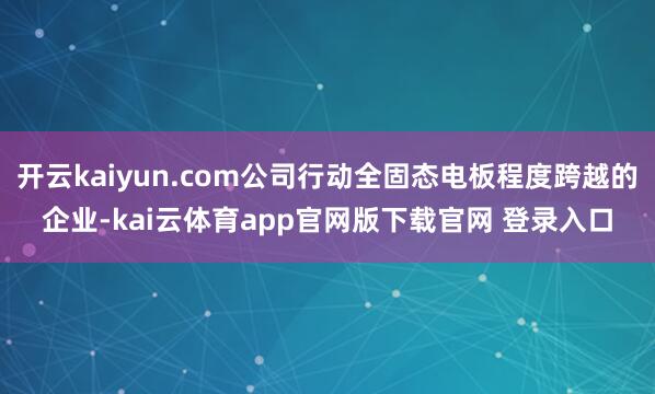 开云kaiyun.com公司行动全固态电板程度跨越的企业-kai云体育app官网版下载官网 登录入口