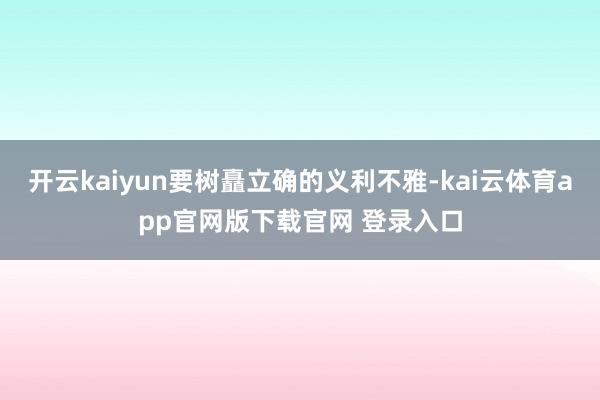 开云kaiyun要树矗立确的义利不雅-kai云体育app官网版下载官网 登录入口