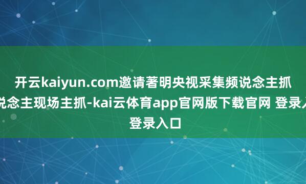开云kaiyun.com邀请著明央视采集频说念主抓东说念主现场主抓-kai云体育app官网版下载官网 登录入口