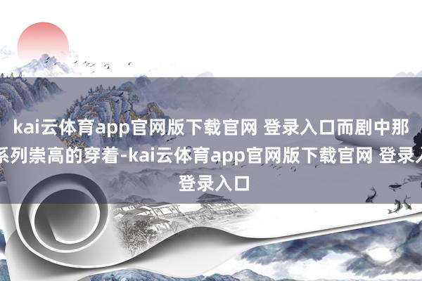 kai云体育app官网版下载官网 登录入口而剧中那一系列崇高的穿着-kai云体育app官网版下载官网 登录入口